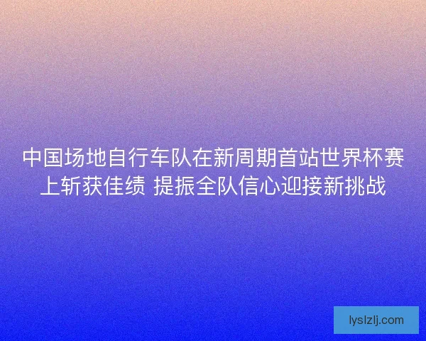 中国场地自行车队在新周期首站世界杯赛上斩获佳绩 提振全队信心迎接新挑战