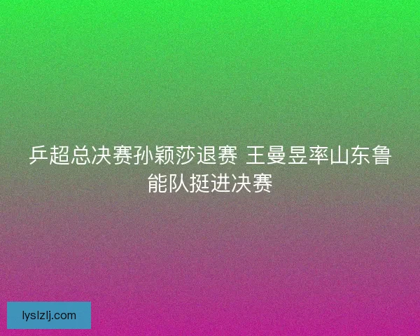 乒超总决赛孙颖莎退赛 王曼昱率山东鲁能队挺进决赛