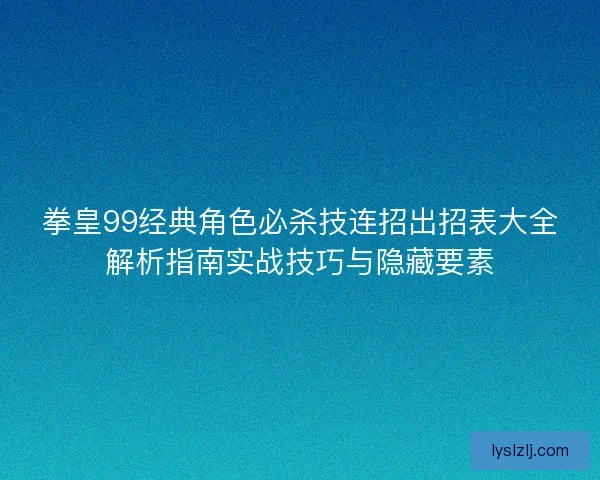 拳皇99经典角色必杀技连招出招表大全解析指南实战技巧与隐藏要素