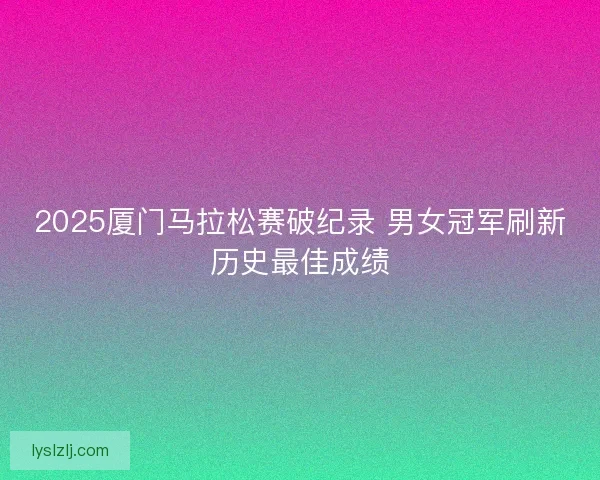 2025厦门马拉松赛破纪录 男女冠军刷新历史最佳成绩