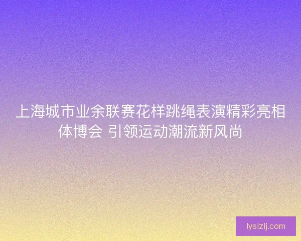 上海城市业余联赛花样跳绳表演精彩亮相体博会 引领运动潮流新风尚