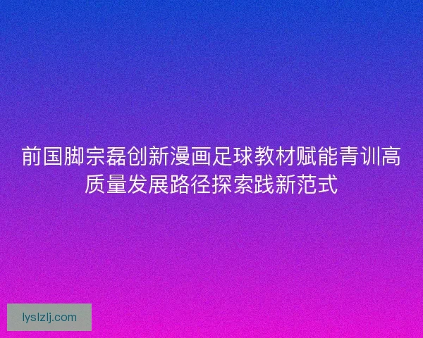 前国脚宗磊创新漫画足球教材赋能青训高质量发展路径探索践新范式