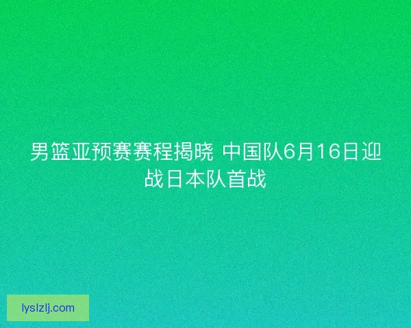 男篮亚预赛赛程揭晓 中国队6月16日迎战日本队首战