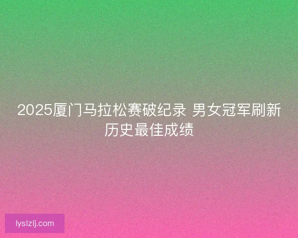 2025厦门马拉松赛破纪录 男女冠军刷新历史最佳成绩