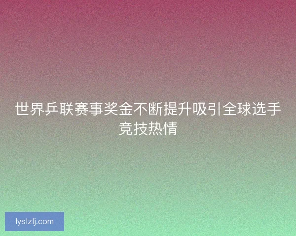 世界乒联赛事奖金不断提升吸引全球选手竞技热情