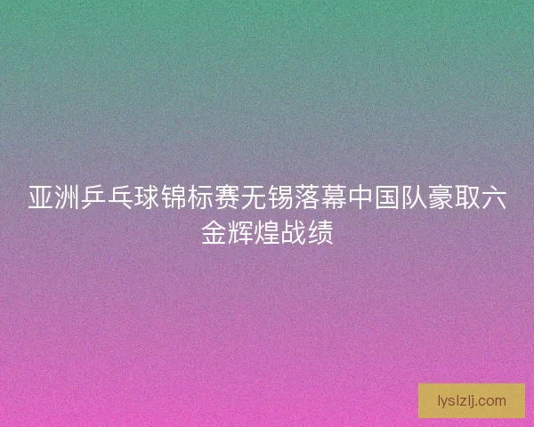 亚洲乒乓球锦标赛无锡落幕中国队豪取六金辉煌战绩