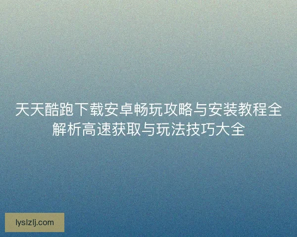 天天酷跑下载安卓畅玩攻略与安装教程全解析高速获取与玩法技巧大全