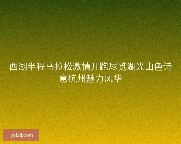 西湖半程马拉松激情开跑尽览湖光山色诗意杭州魅力风华