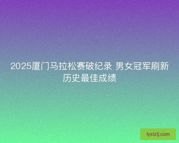 2025厦门马拉松赛破纪录 男女冠军刷新历史最佳成绩