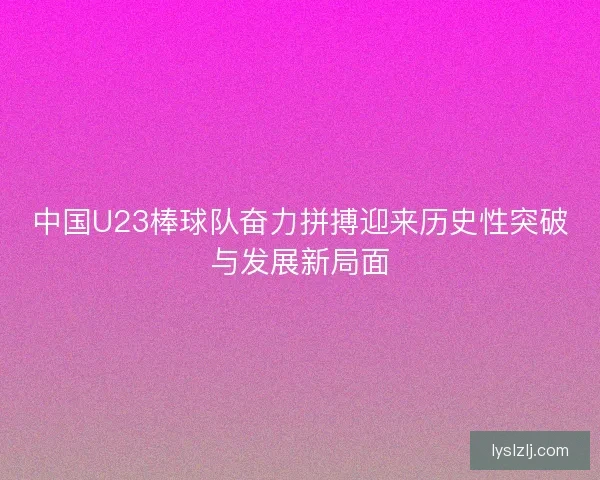 中国U23棒球队奋力拼搏迎来历史性突破与发展新局面