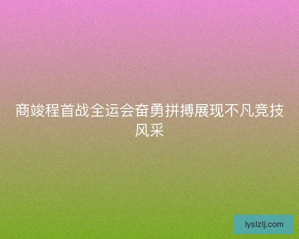 商竣程首战全运会奋勇拼搏展现不凡竞技风采