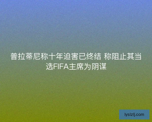 普拉蒂尼称十年迫害已终结 称阻止其当选FIFA主席为阴谋