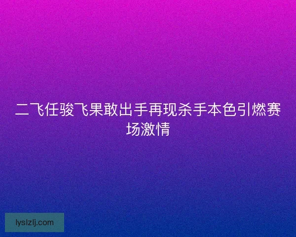 二飞任骏飞果敢出手再现杀手本色引燃赛场激情
